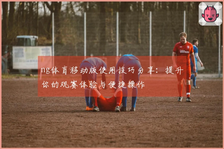 ng体育移动版使用技巧分享：提升你的观赛体验与便捷操作